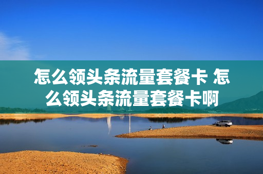 怎么领头条流量套餐卡 怎么领头条流量套餐卡啊