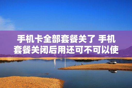 手机卡全部套餐关了 手机套餐关闭后用还可不可以使用流量