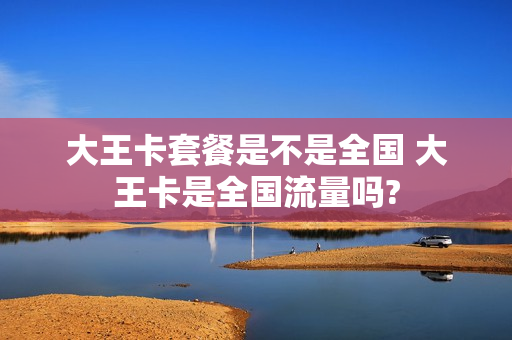 大王卡套餐是不是全国 大王卡是全国流量吗?