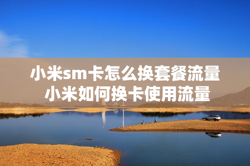 小米sm卡怎么换套餐流量 小米如何换卡使用流量