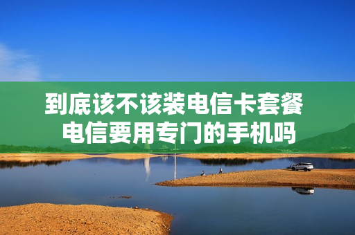 到底该不该装电信卡套餐 电信要用专门的手机吗