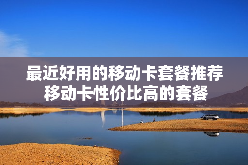 最近好用的移动卡套餐推荐 移动卡性价比高的套餐