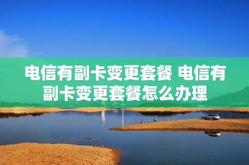 电信有副卡变更套餐 电信有副卡变更套餐怎么办理