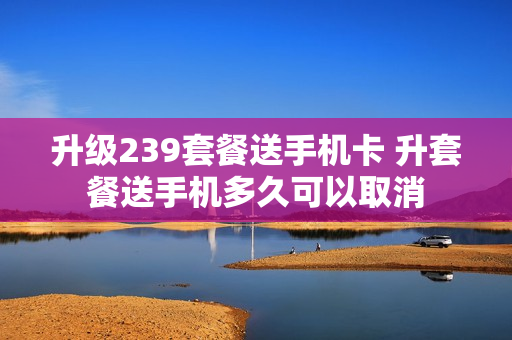 升级239套餐送手机卡 升套餐送手机多久可以取消