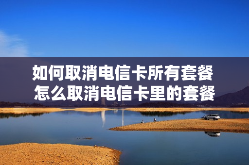 如何取消电信卡所有套餐 怎么取消电信卡里的套餐