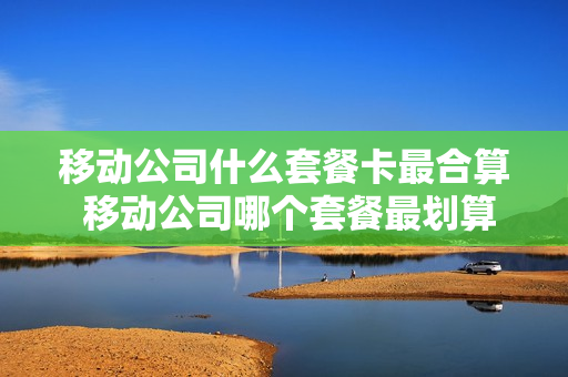 移动公司什么套餐卡最合算 移动公司哪个套餐最划算
