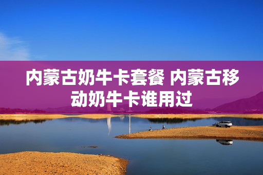 内蒙古奶牛卡套餐 内蒙古移动奶牛卡谁用过