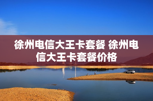 徐州电信大王卡套餐 徐州电信大王卡套餐价格