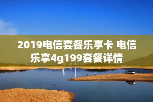 2019电信套餐乐享卡 电信乐享4g199套餐详情