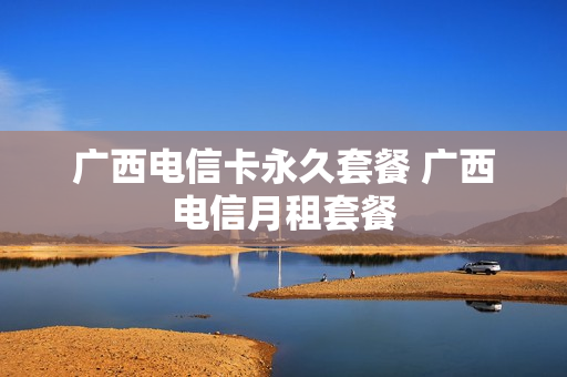 广西电信卡永久套餐 广西电信月租套餐