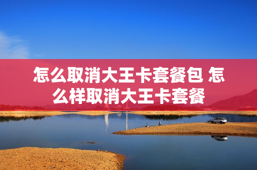 怎么取消大王卡套餐包 怎么样取消大王卡套餐