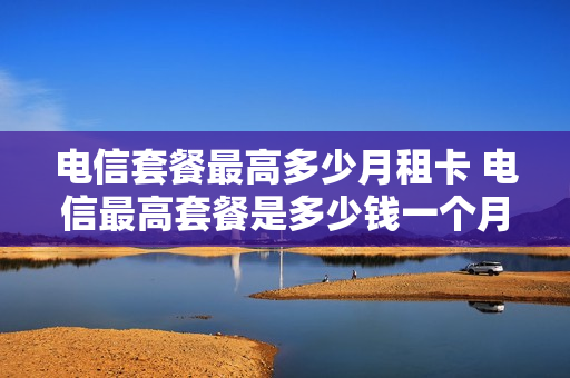 电信套餐最高多少月租卡 电信最高套餐是多少钱一个月