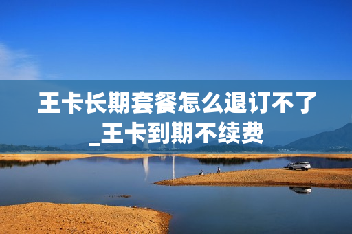 王卡长期套餐怎么退订不了_王卡到期不续费