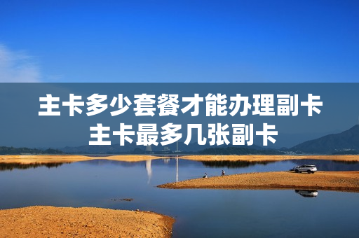 主卡多少套餐才能办理副卡 主卡最多几张副卡