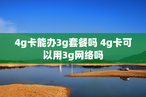 4g卡能办3g套餐吗 4g卡可以用3g网络吗