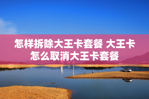 怎样拆除大王卡套餐 大王卡怎么取消大王卡套餐