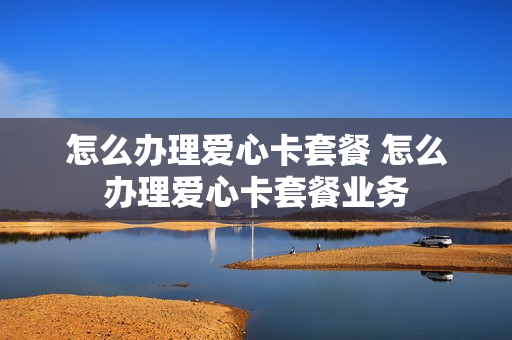 怎么办理爱心卡套餐 怎么办理爱心卡套餐业务