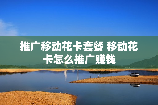 推广移动花卡套餐 移动花卡怎么推广赚钱