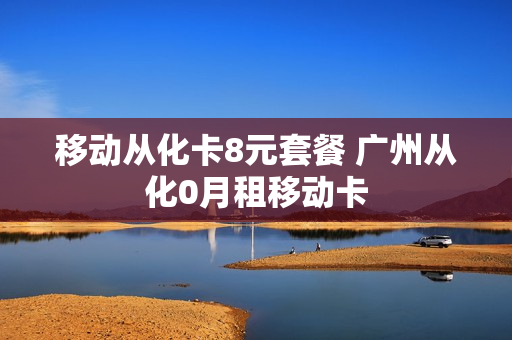 移动从化卡8元套餐 广州从化0月租移动卡