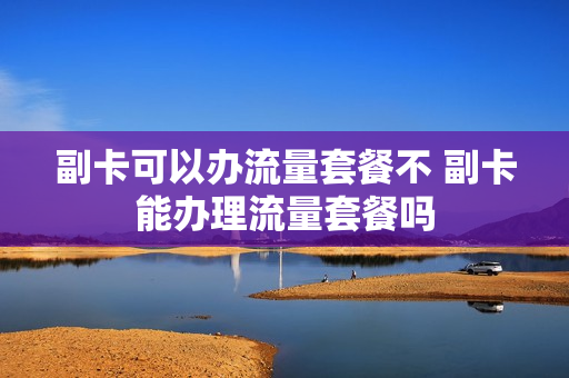 副卡可以办流量套餐不 副卡能办理流量套餐吗