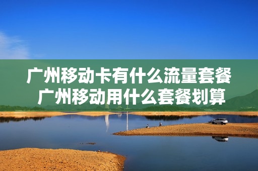 广州移动卡有什么流量套餐 广州移动用什么套餐划算