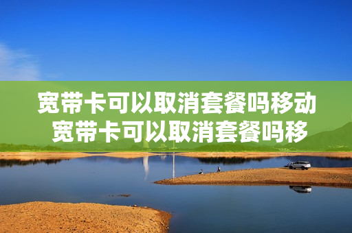 宽带卡可以取消套餐吗移动 宽带卡可以取消套餐吗移动怎么办