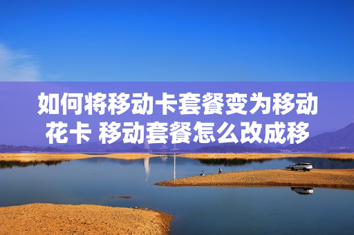 如何将移动卡套餐变为移动花卡 移动套餐怎么改成移动花卡