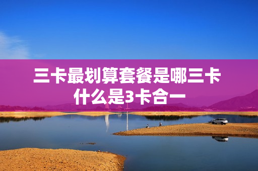 三卡最划算套餐是哪三卡 什么是3卡合一
