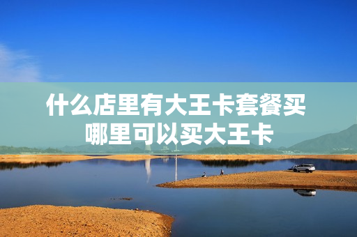 什么店里有大王卡套餐买 哪里可以买大王卡