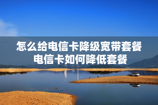 怎么给电信卡降级宽带套餐 电信卡如何降低套餐