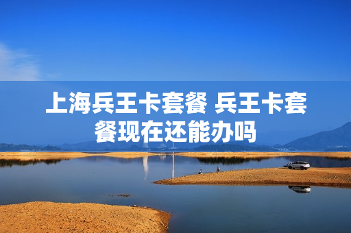 上海兵王卡套餐 兵王卡套餐现在还能办吗