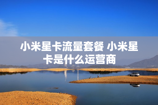 小米星卡流量套餐 小米星卡是什么运营商