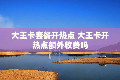 大王卡套餐开热点 大王卡开热点额外收费吗