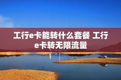 工行e卡能转什么套餐 工行e卡转无限流量