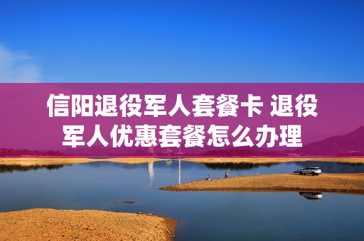 信阳退役军人套餐卡 退役军人优惠套餐怎么办理