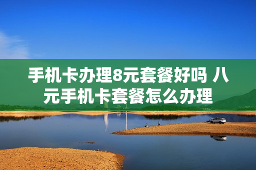 手机卡办理8元套餐好吗 八元手机卡套餐怎么办理