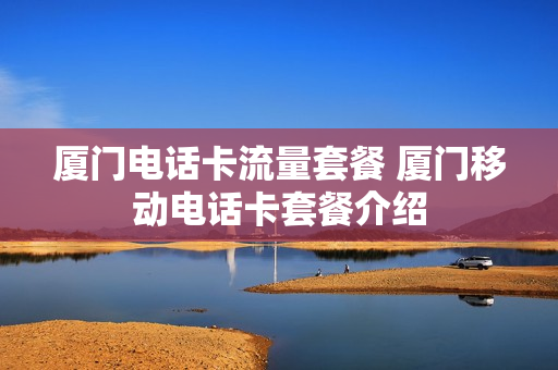 厦门电话卡流量套餐 厦门移动电话卡套餐介绍
