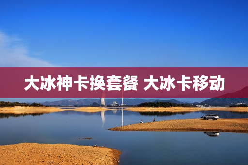大冰神卡换套餐 大冰卡移动