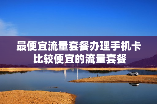 最便宜流量套餐办理手机卡 比较便宜的流量套餐