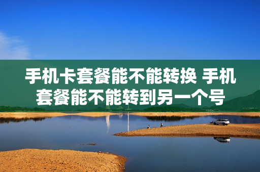 手机卡套餐能不能转换 手机套餐能不能转到另一个号