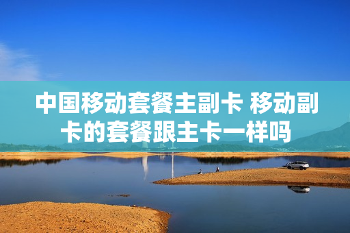 中国移动套餐主副卡 移动副卡的套餐跟主卡一样吗