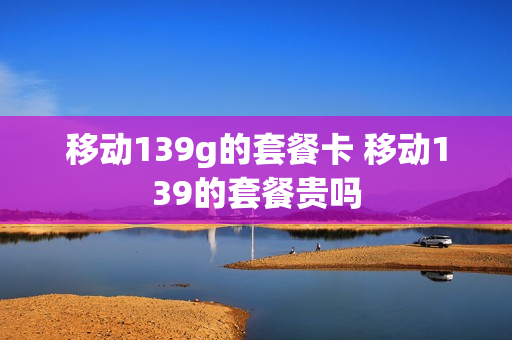 移动139g的套餐卡 移动139的套餐贵吗
