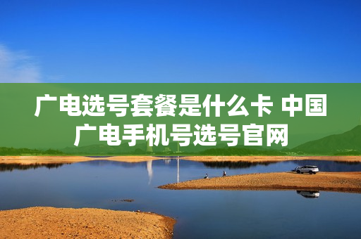 广电选号套餐是什么卡 中国广电手机号选号官网