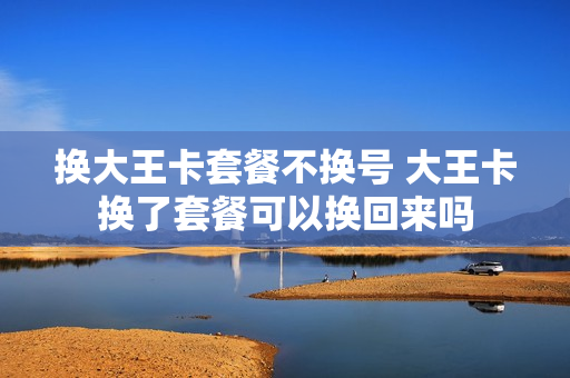 换大王卡套餐不换号 大王卡换了套餐可以换回来吗