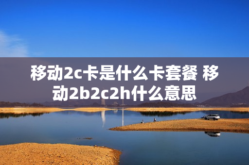 移动2c卡是什么卡套餐 移动2b2c2h什么意思