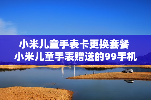 小米儿童手表卡更换套餐 小米儿童手表赠送的99手机卡
