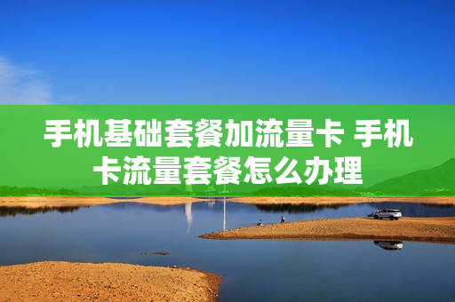 手机基础套餐加流量卡 手机卡流量套餐怎么办理
