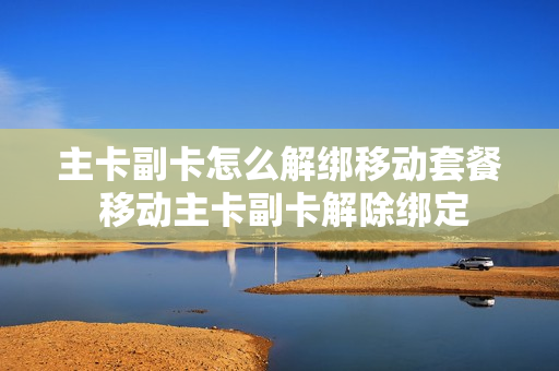 主卡副卡怎么解绑移动套餐 移动主卡副卡解除绑定