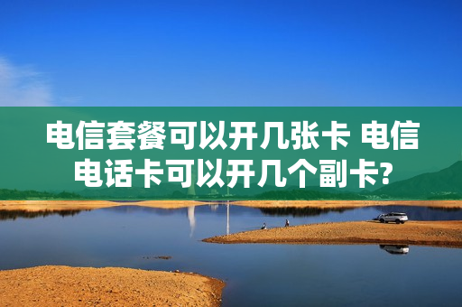 电信套餐可以开几张卡 电信电话卡可以开几个副卡?