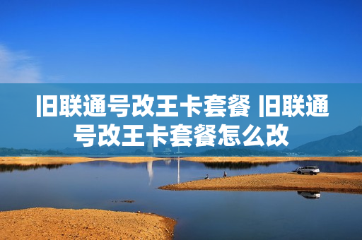 旧联通号改王卡套餐 旧联通号改王卡套餐怎么改